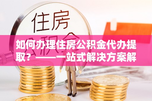 硚口如何办理住房公积金代办提取？——一站式解决方案解析