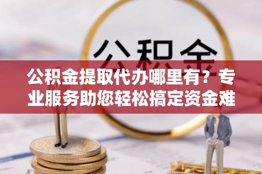 硚口公积金提取代办哪里有？专业服务助您轻松搞定资金难题
